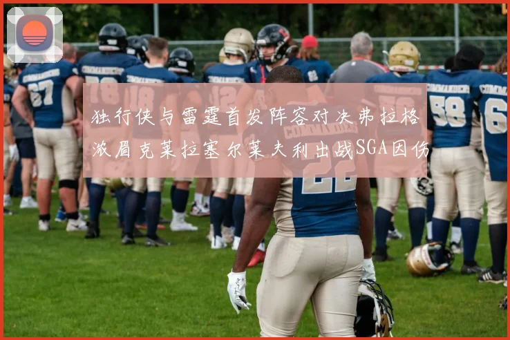 独行侠与雷霆首发阵容对决弗拉格浓眉克莱拉塞尔莱夫利出战SGA因伤缺席