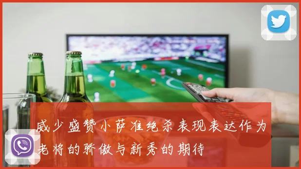 威少盛赞小萨准绝杀表现表达作为老将的骄傲与新秀的期待