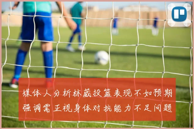 媒体人分析林葳投篮表现不如预期强调需正视身体对抗能力不足问题