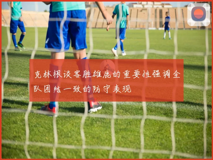 克林根谈客胜雄鹿的重要性强调全队团结一致的防守表现