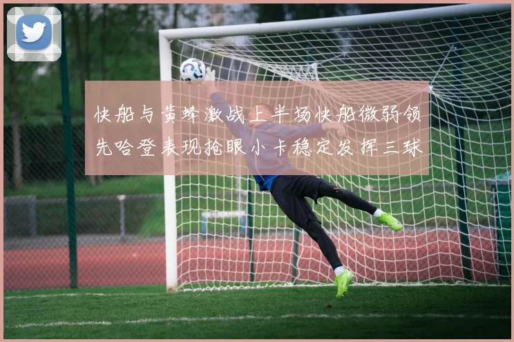 快船与黄蜂激战上半场快船微弱领先哈登表现抢眼小卡稳定发挥三球状态起伏