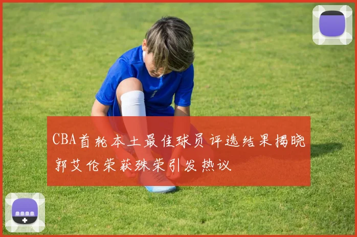 CBA首轮本土最佳球员评选结果揭晓郭艾伦荣获殊荣引发热议