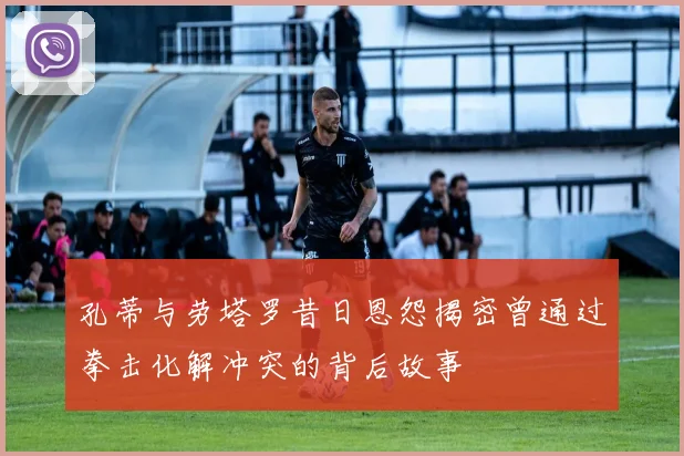 孔蒂与劳塔罗昔日恩怨揭密曾通过拳击化解冲突的背后故事