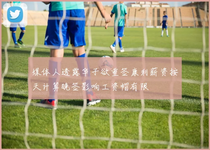 媒体人透露华子欲重签康利薪资按天计算晚签影响工资帽有限