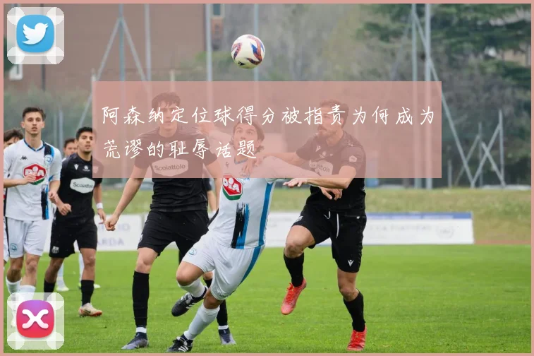 阿森纳定位球得分被指责为何成为荒谬的耻辱话题