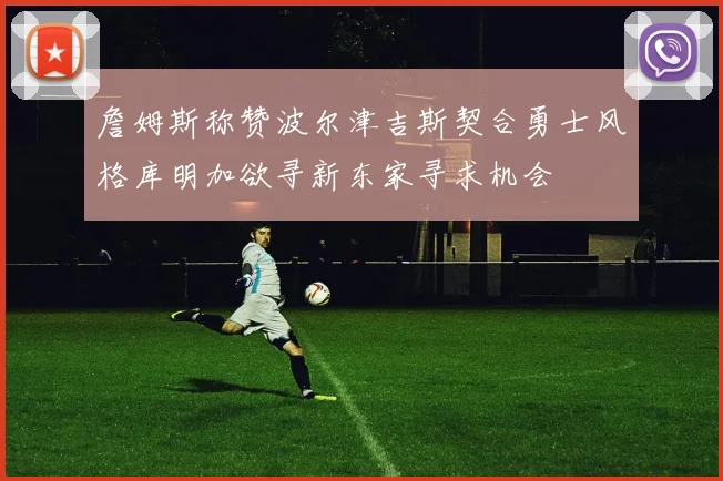 詹姆斯称赞波尔津吉斯契合勇士风格库明加欲寻新东家寻求机会