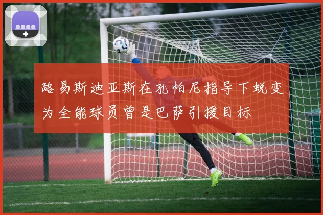 路易斯迪亚斯在孔帕尼指导下蜕变为全能球员曾是巴萨引援目标