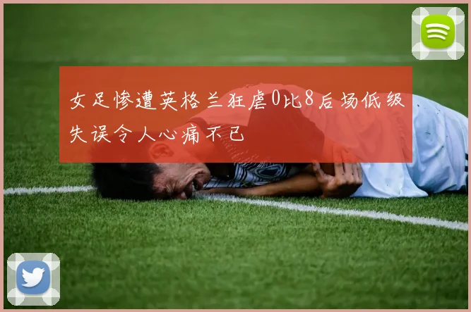 女足惨遭英格兰狂虐0比8后场低级失误令人心痛不已
