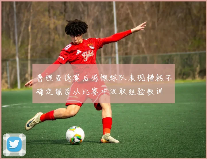 普理查德赛后感慨球队表现糟糕不确定能否从比赛中汲取经验教训