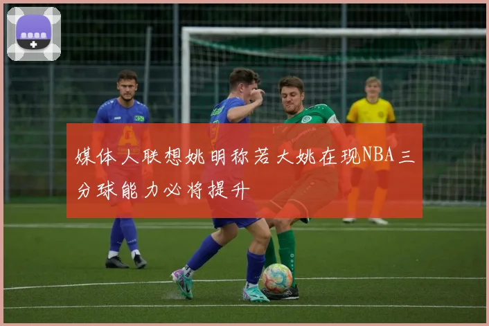 媒体人联想姚明称若大姚在现NBA三分球能力必将提升