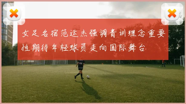 女足名宿范运杰强调青训理念重要性期待年轻球员走向国际舞台