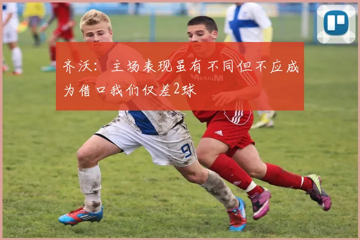 齐沃：主场表现虽有不同但不应成为借口我们仅差2球