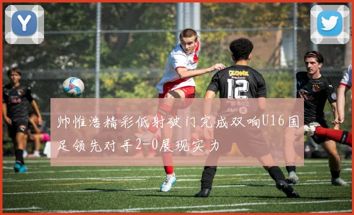 帅惟浩精彩低射破门完成双响U16国足领先对手2-0展现实力