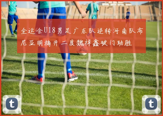 全运会U18男足广东队逆转河南队布尼亚明梅开二度魏祥鑫破门助胜