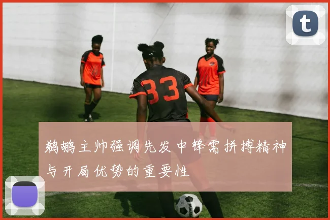 鹈鹕主帅强调先发中锋需拼搏精神与开局优势的重要性