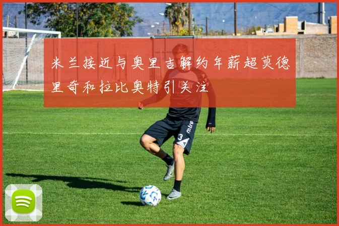 米兰接近与奥里吉解约年薪超莫德里奇和拉比奥特引关注