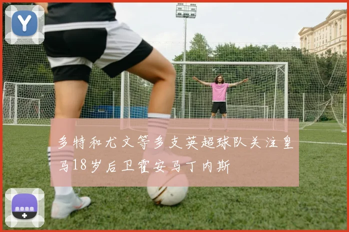 多特和尤文等多支英超球队关注皇马18岁后卫霍安马丁内斯