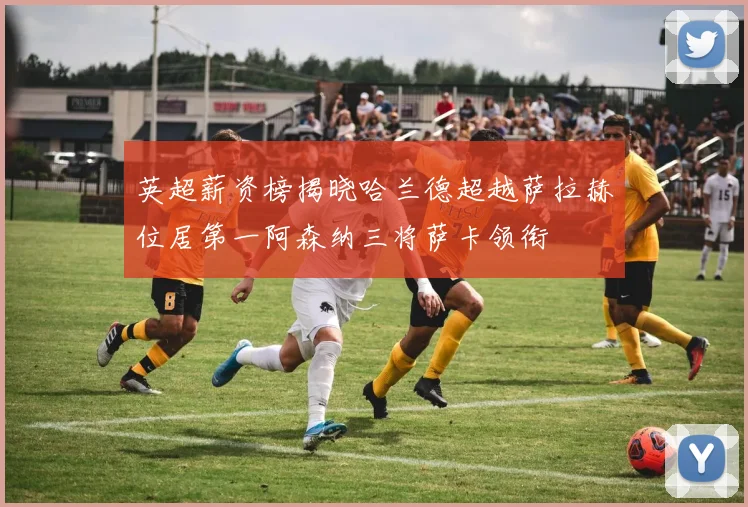 英超薪资榜揭晓哈兰德超越萨拉赫位居第一阿森纳三将萨卡领衔