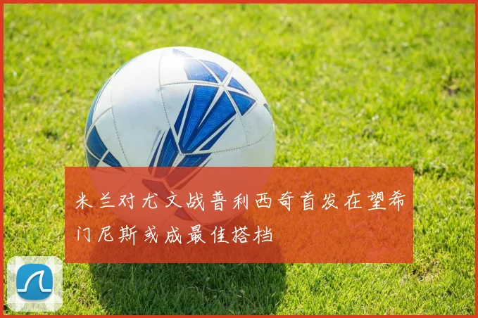 米兰对尤文战普利西奇首发在望希门尼斯或成最佳搭档