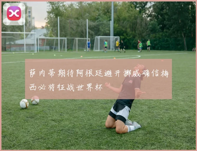萨内蒂期待阿根廷避开挪威确信梅西必将征战世界杯