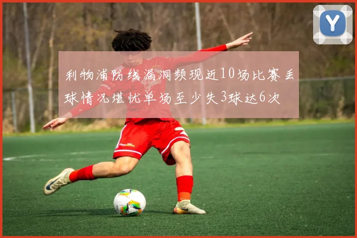 利物浦防线漏洞频现近10场比赛丢球情况堪忧单场至少失3球达6次
