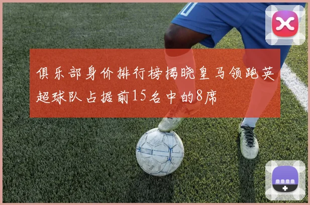 俱乐部身价排行榜揭晓皇马领跑英超球队占据前15名中的8席