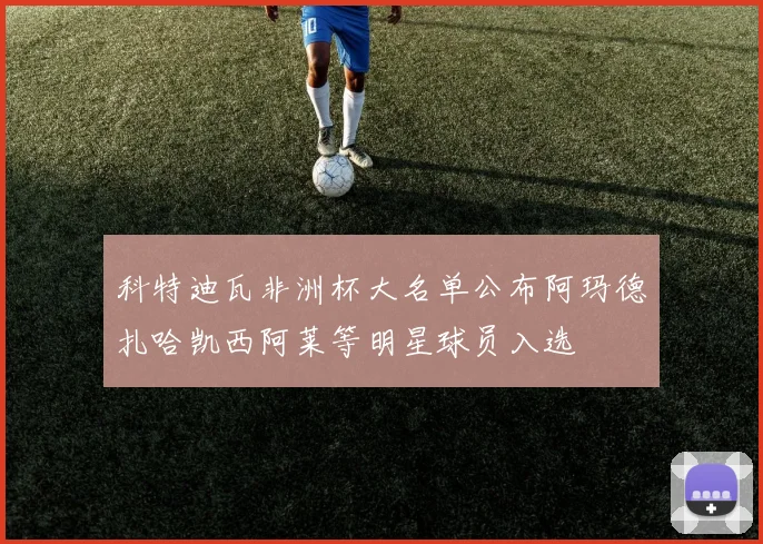 科特迪瓦非洲杯大名单公布阿玛德扎哈凯西阿莱等明星球员入选