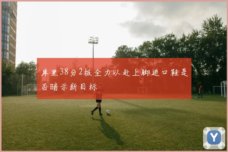 库里38分2板全力以赴上脚进口鞋是否暗示新目标