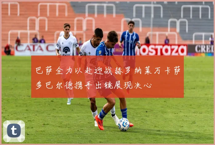 巴萨全力以赴迎战赫罗纳莱万卡萨多巴尔德携手出镜展现决心